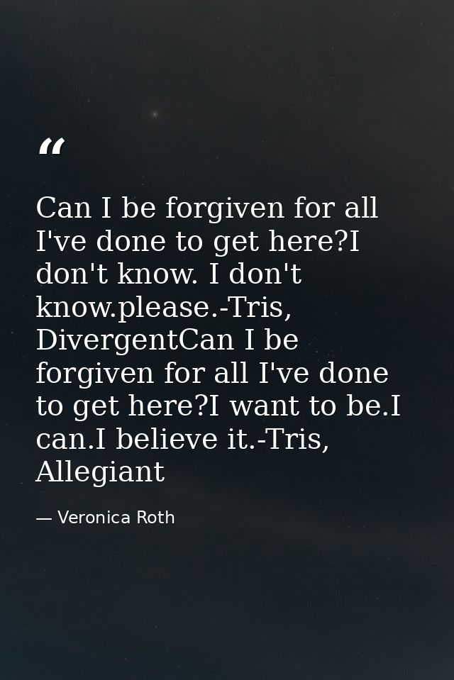 Can I be forgiven for all I've done to get here?I don't know. I don't know.please.-Tris, DivergentCan I be forgiven for  — Veronica Roth