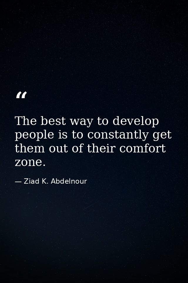 The best way to develop people is to constantly get them out of their comfort zone. — Ziad K. Abdelnour