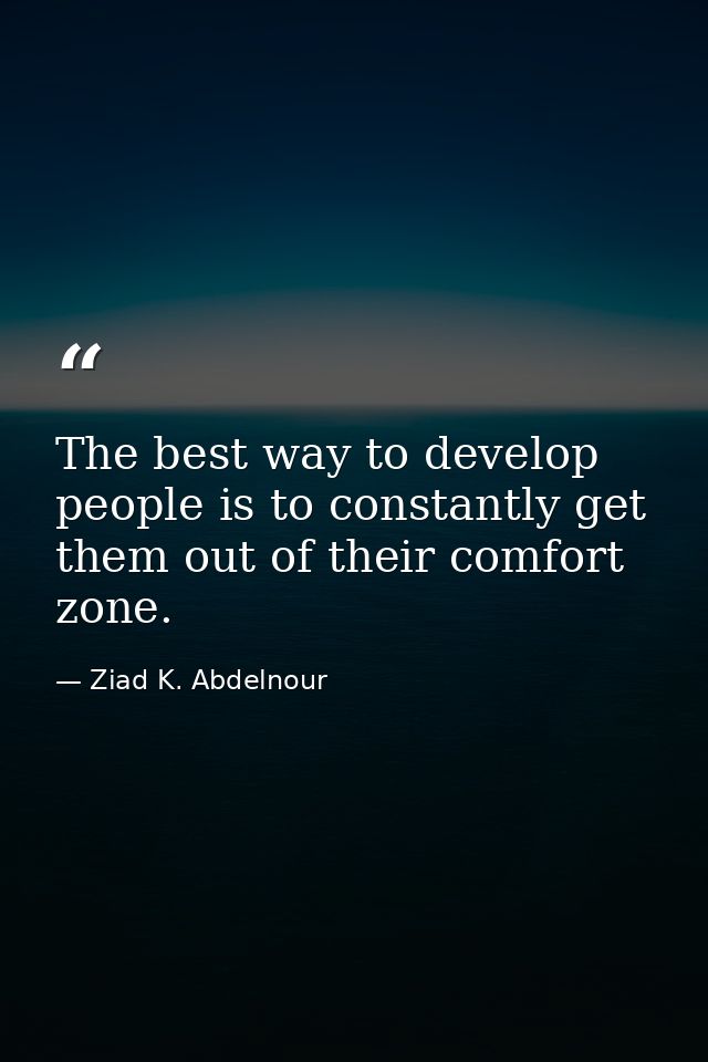 The best way to develop people is to constantly get them out of their comfort zone. — Ziad K. Abdelnour