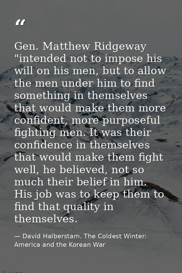 Gen. Matthew Ridgeway "intended not to impose his will on his men, but to allow the men under him to find something in t — David Halberstam, The Coldest Winter: America and the Korean War