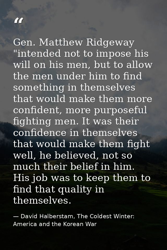 Gen. Matthew Ridgeway "intended not to impose his will on his men, but to allow the men under him to find something in t — David Halberstam, The Coldest Winter: America and the Korean War