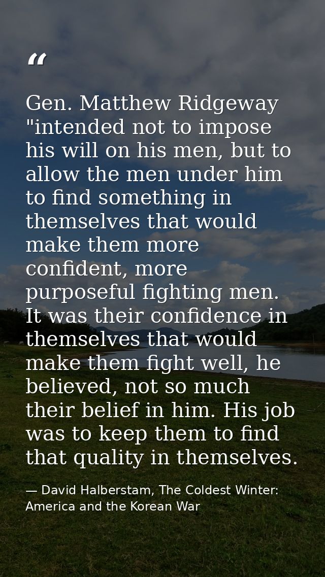 Gen. Matthew Ridgeway "intended not to impose his will on his men, but to allow the men under him to find something in t — David Halberstam, The Coldest Winter: America and the Korean War