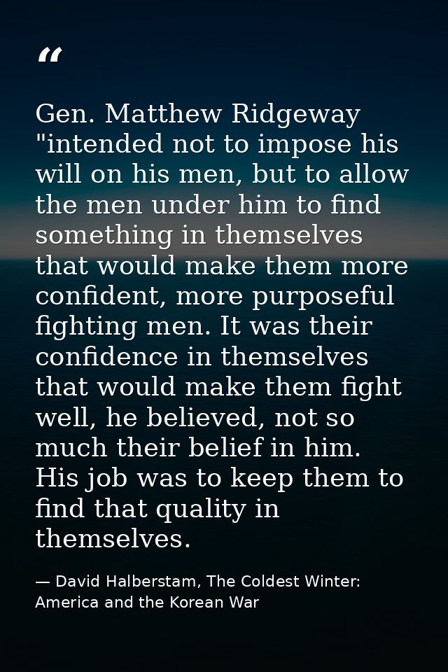 Gen. Matthew Ridgeway "intended not to impose his will on his men, but to allow the men under him to find something in t — David Halberstam, The Coldest Winter: America and the Korean War