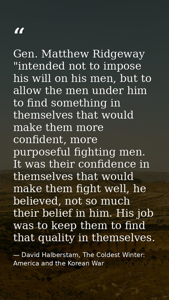 Gen. Matthew Ridgeway "intended not to impose his will on his men, but to allow the men under him to find something in t — David Halberstam, The Coldest Winter: America and the Korean War