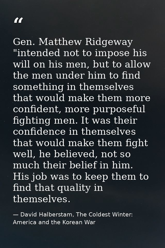 Gen. Matthew Ridgeway "intended not to impose his will on his men, but to allow the men under him to find something in t — David Halberstam, The Coldest Winter: America and the Korean War