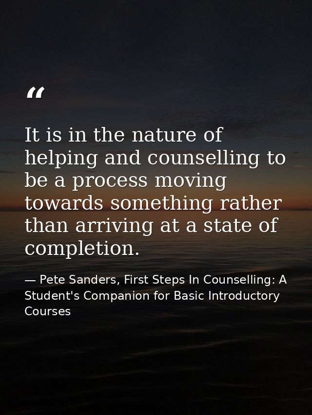 It is in the nature of helping and counselling to be a process moving towards something rather than arriving at a state  — Pete Sanders, First Steps In Counselling: A Student's Companion for Basic Introductory Courses