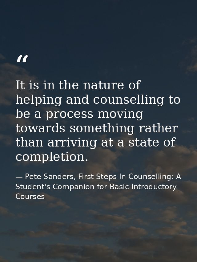 It is in the nature of helping and counselling to be a process moving towards something rather than arriving at a state  — Pete Sanders, First Steps In Counselling: A Student's Companion for Basic Introductory Courses