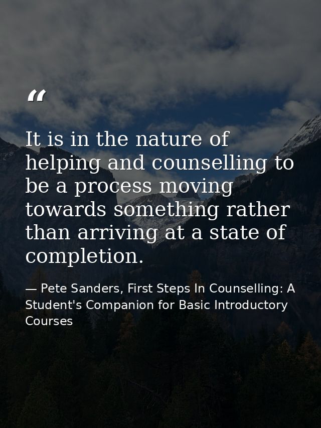 It is in the nature of helping and counselling to be a process moving towards something rather than arriving at a state  — Pete Sanders, First Steps In Counselling: A Student's Companion for Basic Introductory Courses