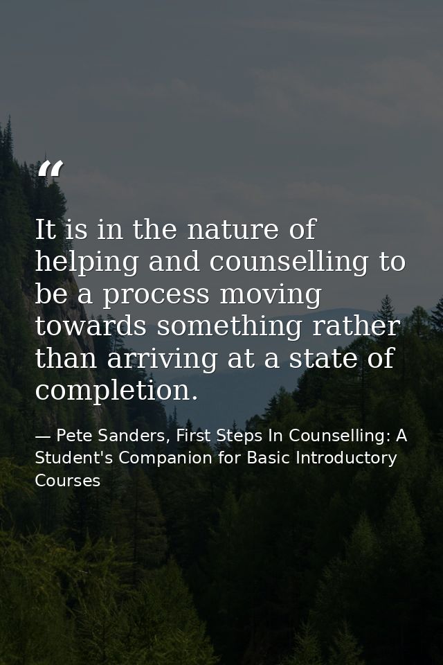It is in the nature of helping and counselling to be a process moving towards something rather than arriving at a state  — Pete Sanders, First Steps In Counselling: A Student's Companion for Basic Introductory Courses