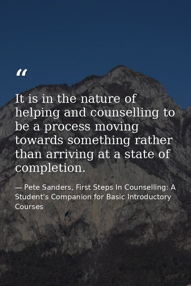 It is in the nature of helping and counselling to be a process moving towards something rather than arriving at a state  — Pete Sanders, First Steps In Counselling: A Student's Companion for Basic Introductory Courses
