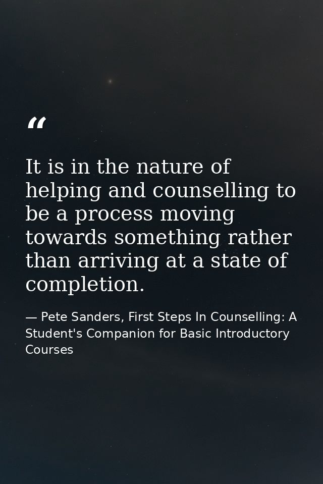 It is in the nature of helping and counselling to be a process moving towards something rather than arriving at a state  — Pete Sanders, First Steps In Counselling: A Student's Companion for Basic Introductory Courses
