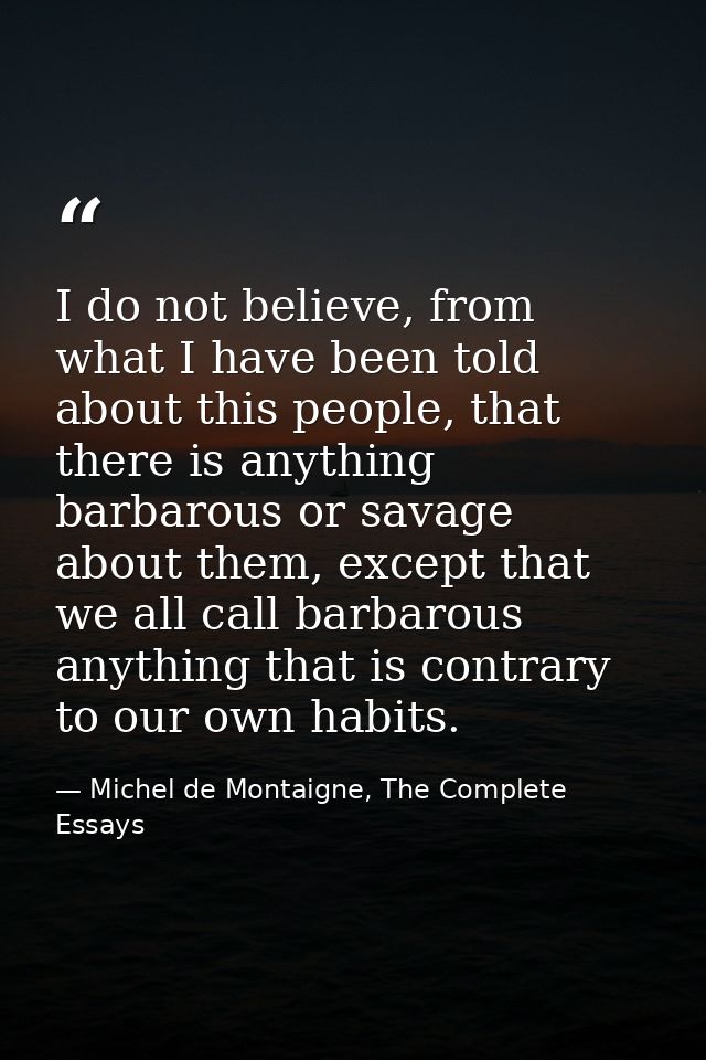 I do not believe, from what I have been told about this people, that there is anything barbarous or savage about them, e — Michel de Montaigne, The Complete Essays