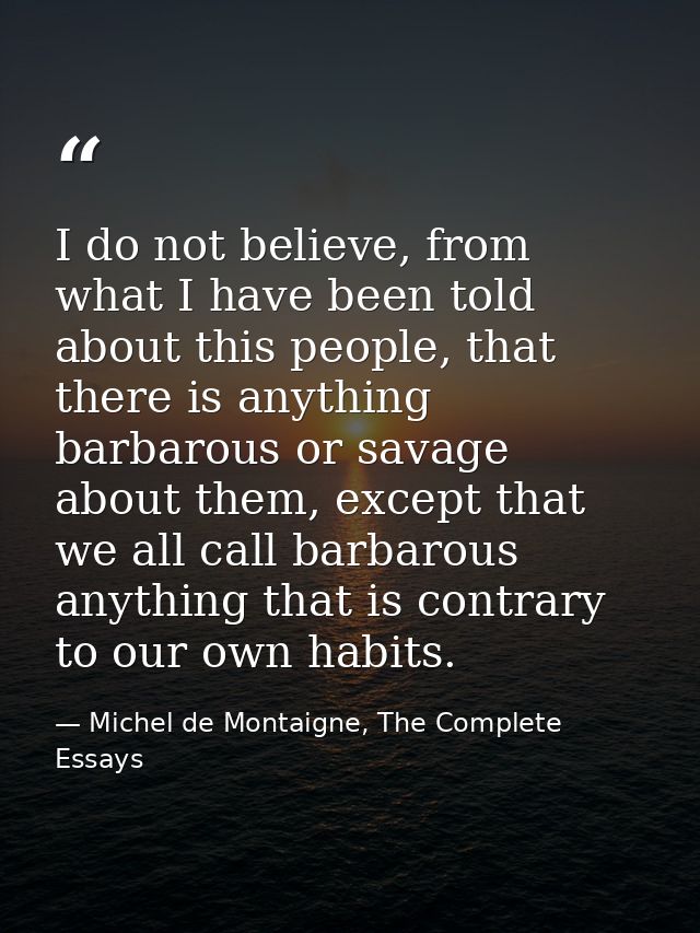I do not believe, from what I have been told about this people, that there is anything barbarous or savage about them, e — Michel de Montaigne, The Complete Essays