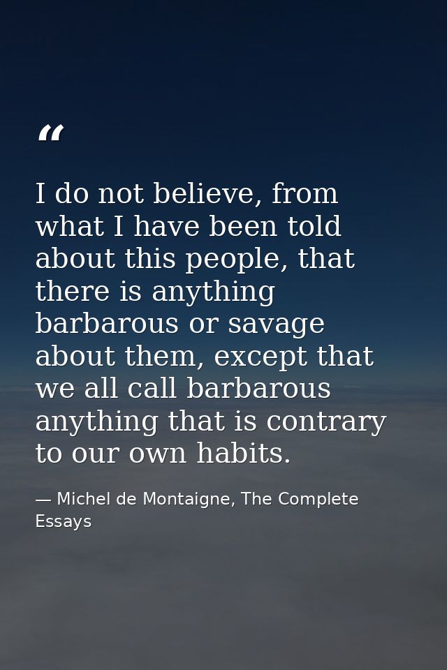 I do not believe, from what I have been told about this people, that there is anything barbarous or savage about them, e — Michel de Montaigne, The Complete Essays