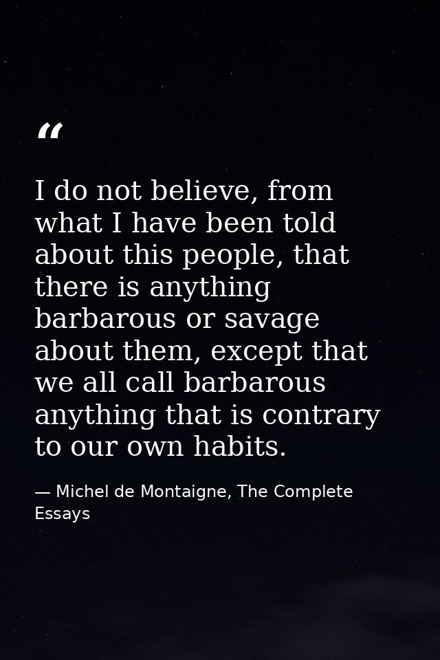 I do not believe, from what I have been told about this people, that there is anything barbarous or savage about them, e — Michel de Montaigne, The Complete Essays