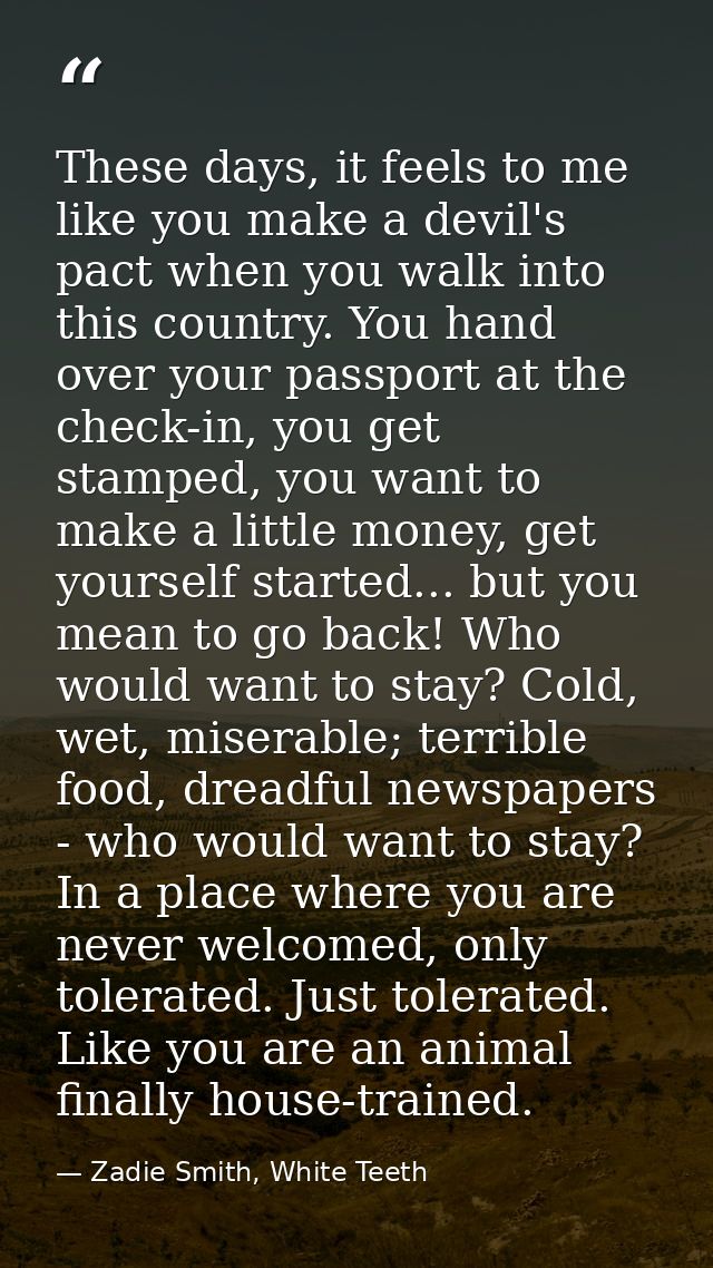 These days, it feels to me like you make a devil's pact when you walk into this country. You hand over your passport at  — Zadie Smith, White Teeth