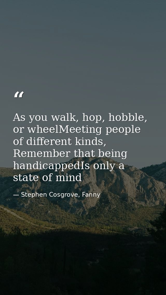 As you walk, hop, hobble, or wheelMeeting people of different kinds, Remember that being handicappedIs only a state of m — Stephen Cosgrove, Fanny