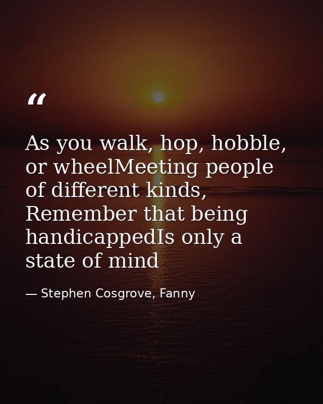 As you walk, hop, hobble, or wheelMeeting people of different kinds, Remember that being handicappedIs only a state of m — Stephen Cosgrove, Fanny