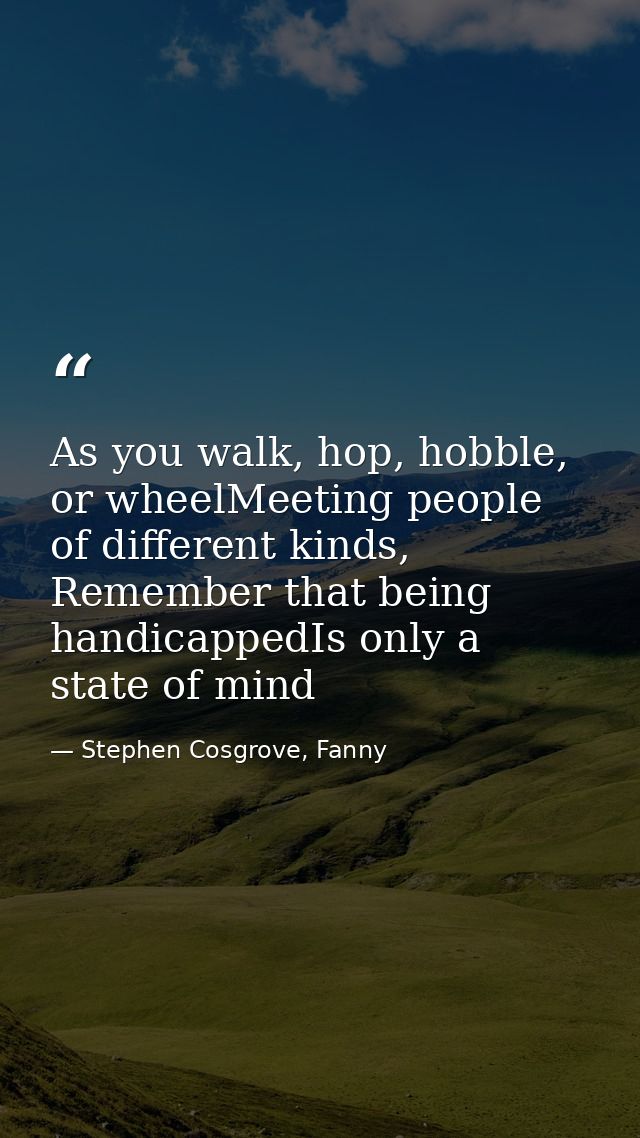As you walk, hop, hobble, or wheelMeeting people of different kinds, Remember that being handicappedIs only a state of m — Stephen Cosgrove, Fanny