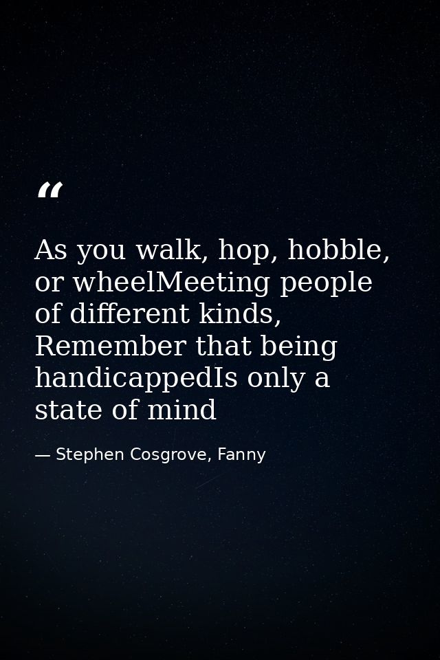 As you walk, hop, hobble, or wheelMeeting people of different kinds, Remember that being handicappedIs only a state of m — Stephen Cosgrove, Fanny