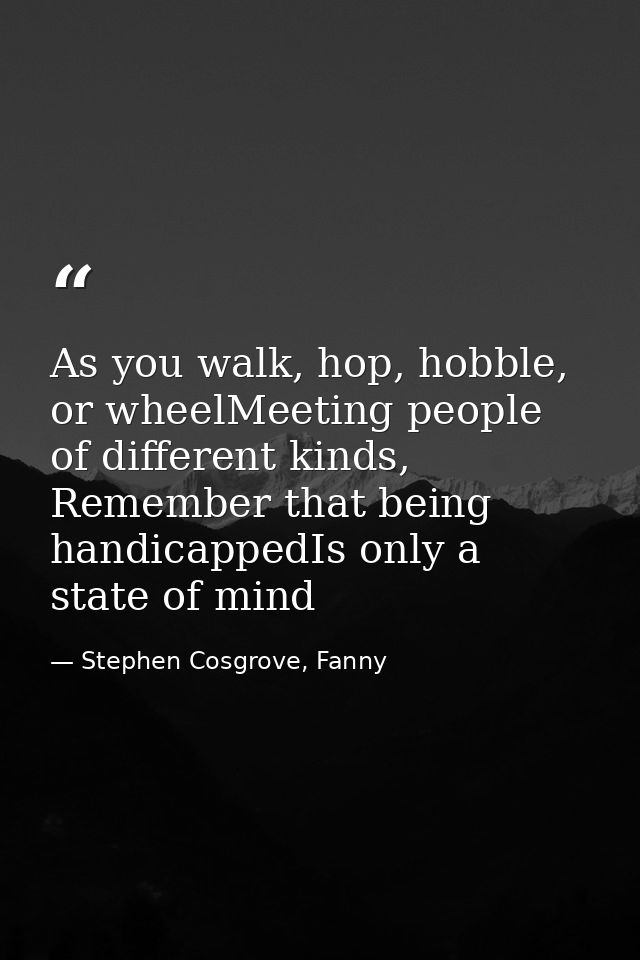 As you walk, hop, hobble, or wheelMeeting people of different kinds, Remember that being handicappedIs only a state of m — Stephen Cosgrove, Fanny