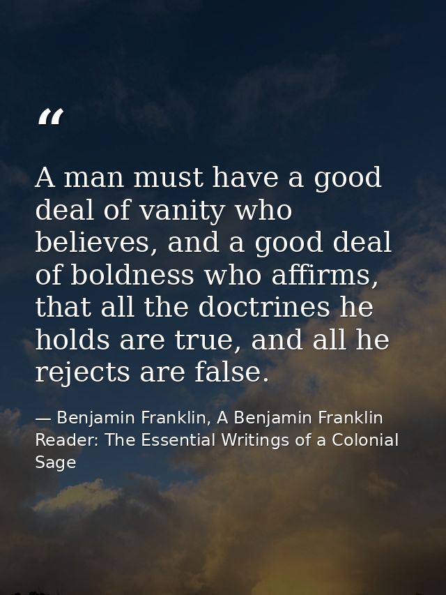 A man must have a good deal of vanity who believes, and a good deal of boldness who affirms, that all the doctrines he h — Benjamin Franklin, A Benjamin Franklin Reader: The Essential Writings of a Colonial Sage