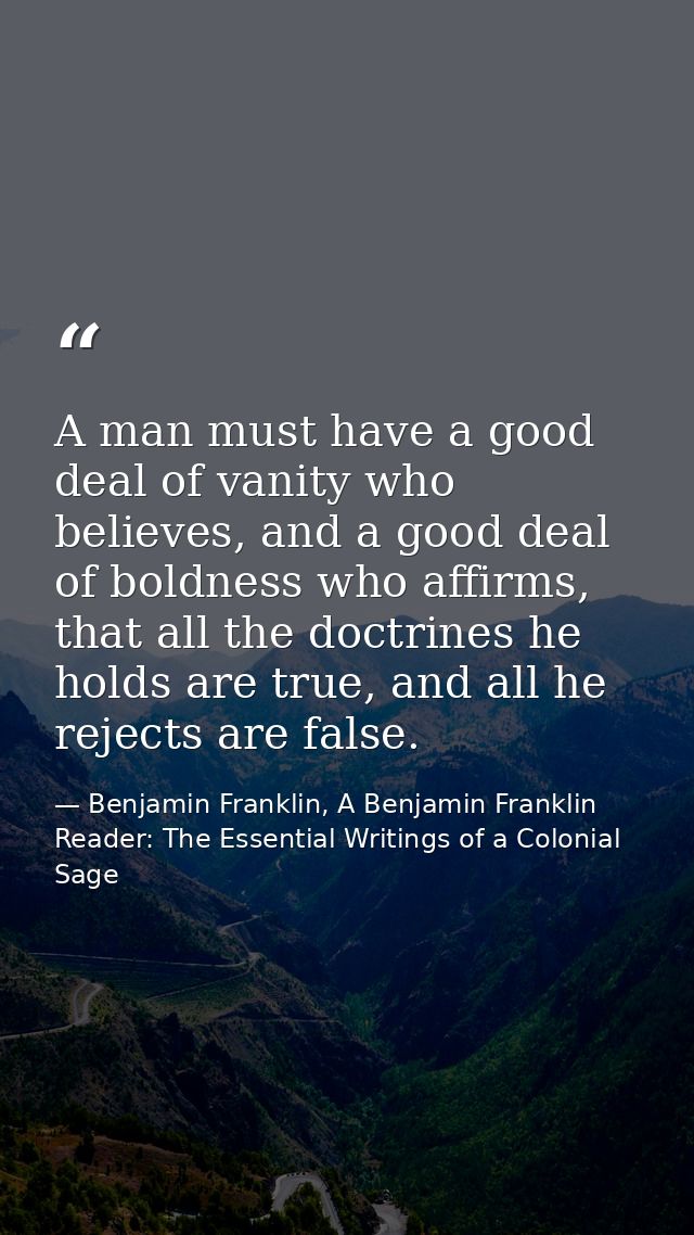 A man must have a good deal of vanity who believes, and a good deal of boldness who affirms, that all the doctrines he h — Benjamin Franklin, A Benjamin Franklin Reader: The Essential Writings of a Colonial Sage