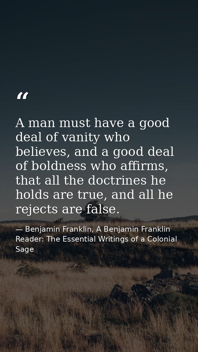 A man must have a good deal of vanity who believes, and a good deal of boldness who affirms, that all the doctrines he h — Benjamin Franklin, A Benjamin Franklin Reader: The Essential Writings of a Colonial Sage