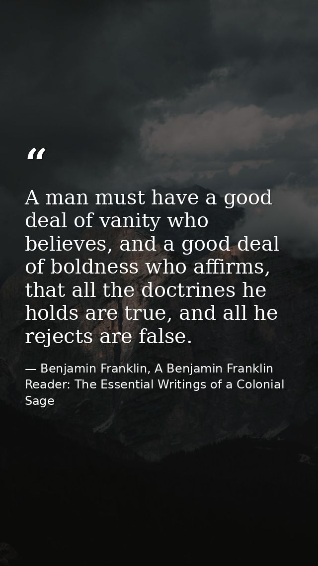 A man must have a good deal of vanity who believes, and a good deal of boldness who affirms, that all the doctrines he h — Benjamin Franklin, A Benjamin Franklin Reader: The Essential Writings of a Colonial Sage