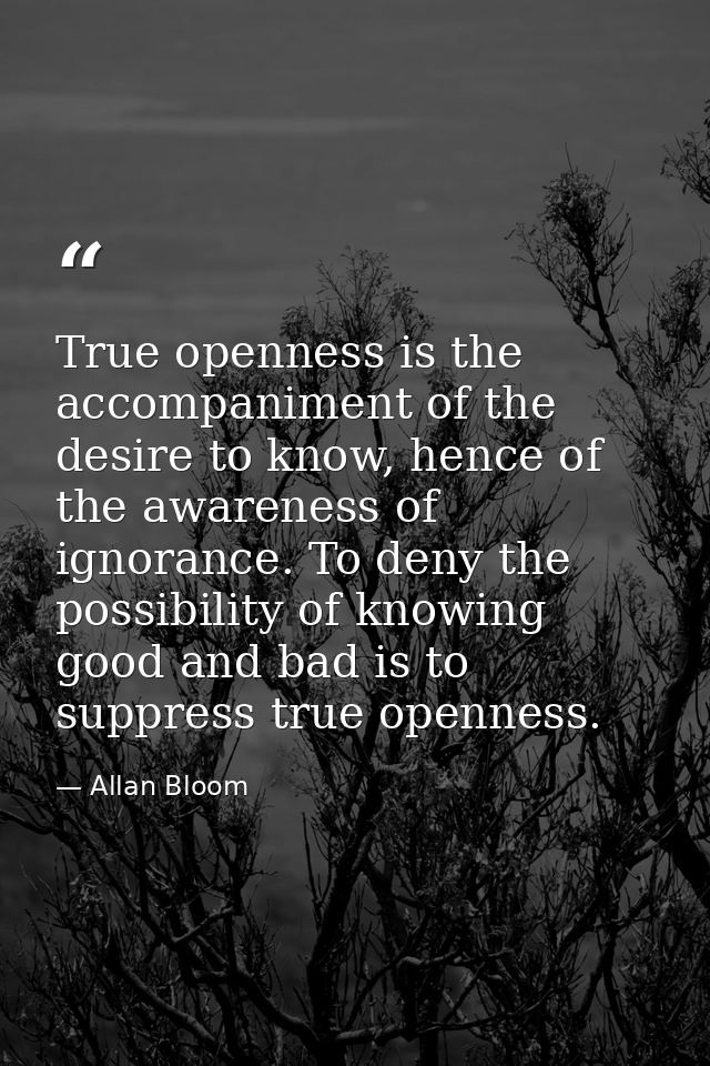 True openness is the accompaniment of the desire to know, hence of the awareness of ignorance. To deny the possibility o — Allan Bloom
