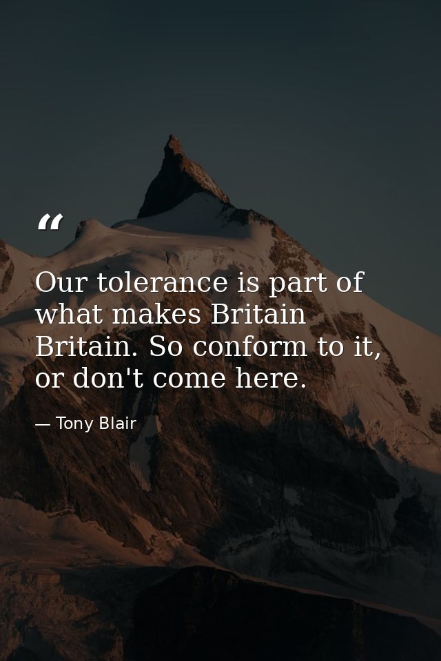 Our tolerance is part of what makes Britain Britain. So conform to it, or don't come here. — Tony Blair