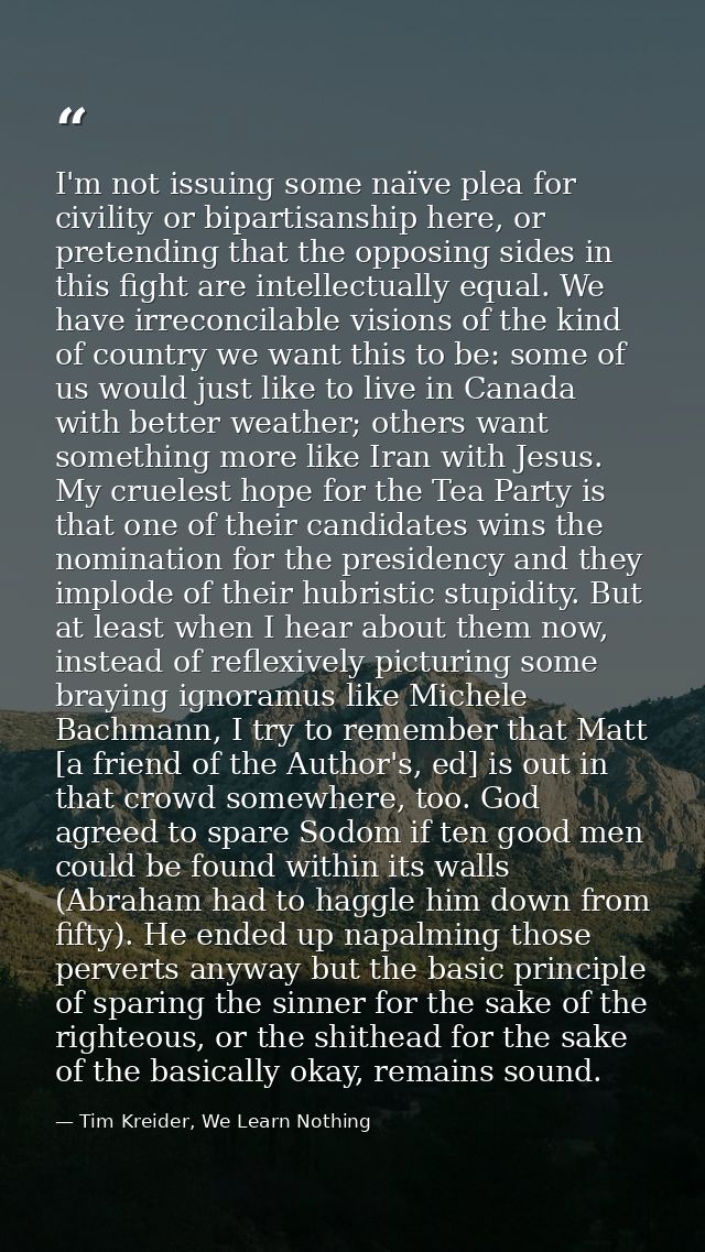 I'm not issuing some naïve plea for civility or bipartisanship here, or pretending that the opposing sides in this fight — Tim Kreider, We Learn Nothing