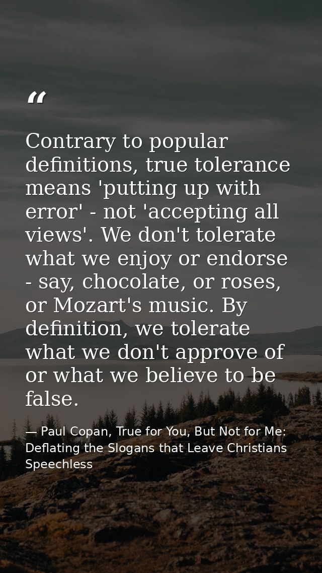 Contrary to popular definitions, true tolerance means 'putting up with error' - not 'accepting all views'. We don't tole — Paul Copan, True for You, But Not for Me: Deflating the Slogans that Leave Christians Speechless