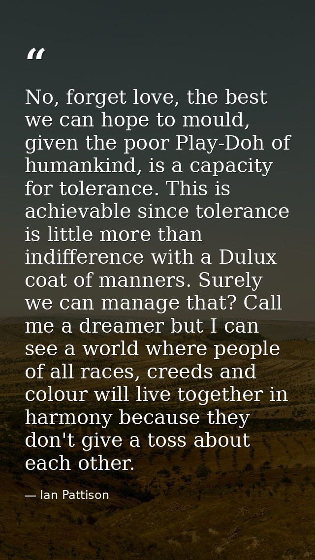 No, forget love, the best we can hope to mould, given the poor Play-Doh of humankind, is a capacity for tolerance. This  — Ian Pattison