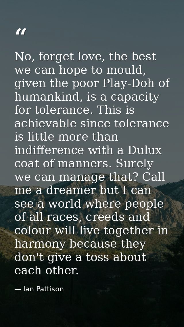 No, forget love, the best we can hope to mould, given the poor Play-Doh of humankind, is a capacity for tolerance. This  — Ian Pattison
