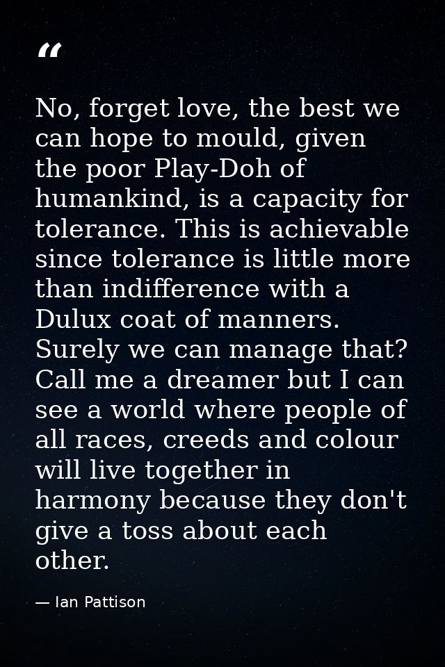 No, forget love, the best we can hope to mould, given the poor Play-Doh of humankind, is a capacity for tolerance. This  — Ian Pattison