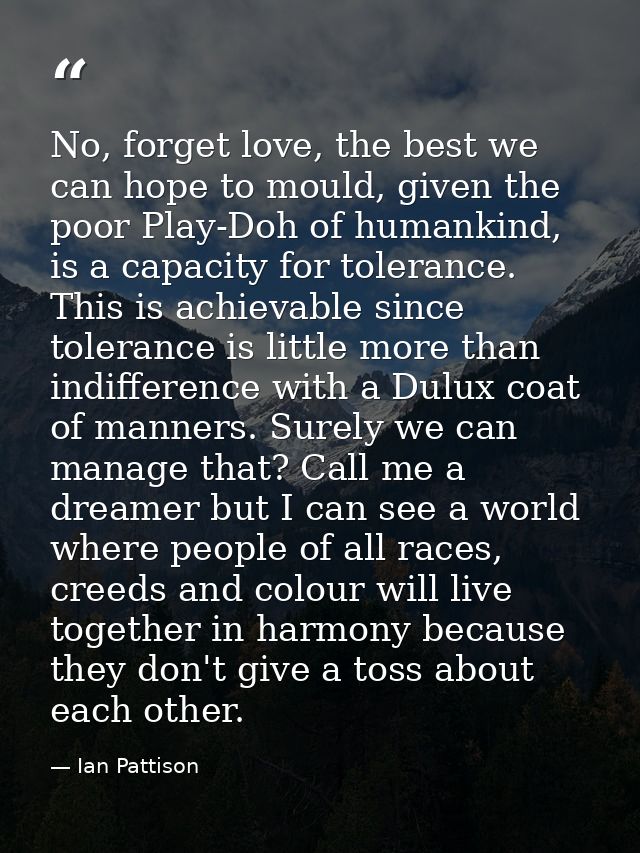 No, forget love, the best we can hope to mould, given the poor Play-Doh of humankind, is a capacity for tolerance. This  — Ian Pattison