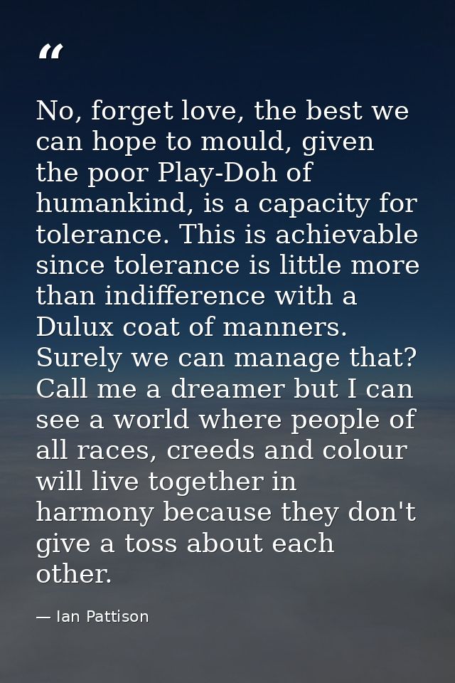 No, forget love, the best we can hope to mould, given the poor Play-Doh of humankind, is a capacity for tolerance. This  — Ian Pattison