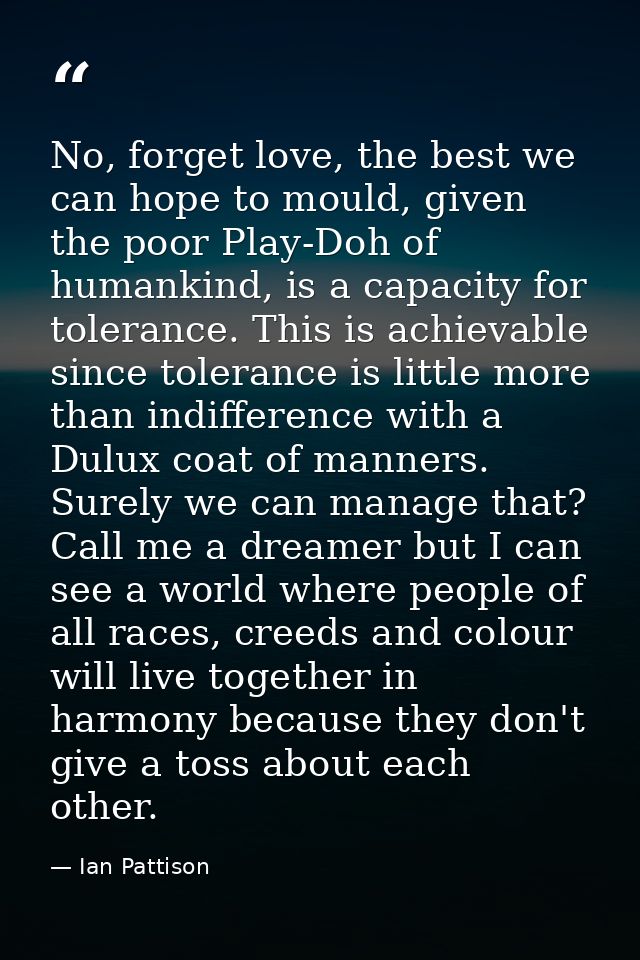 No, forget love, the best we can hope to mould, given the poor Play-Doh of humankind, is a capacity for tolerance. This  — Ian Pattison