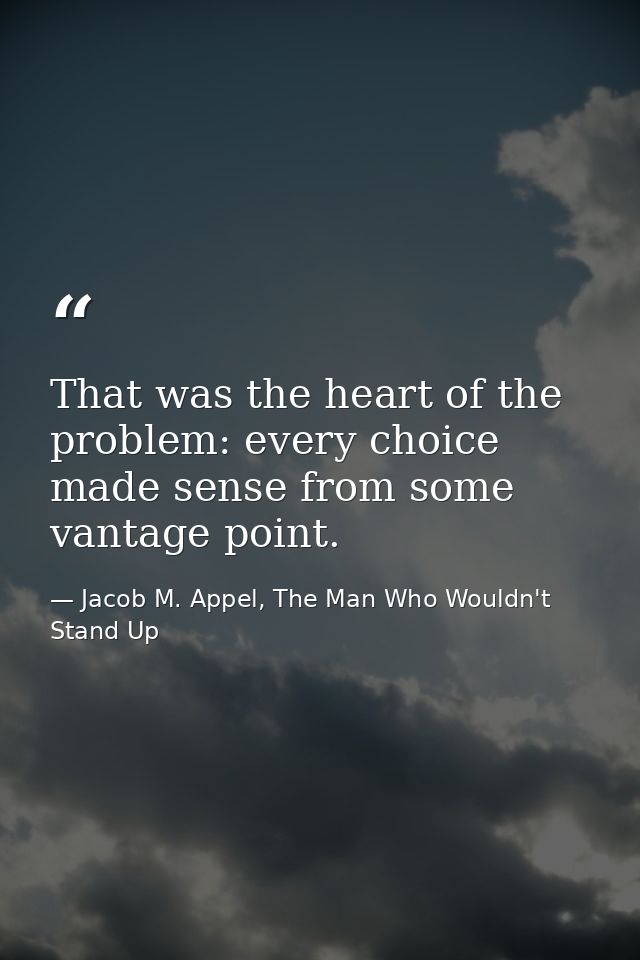 That was the heart of the problem: every choice made sense from some vantage point. — Jacob M. Appel, The Man Who Wouldn't Stand Up