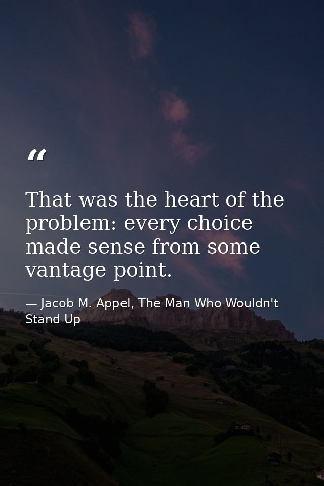 That was the heart of the problem: every choice made sense from some vantage point. — Jacob M. Appel, The Man Who Wouldn't Stand Up