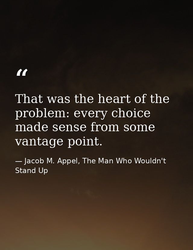 That was the heart of the problem: every choice made sense from some vantage point. — Jacob M. Appel, The Man Who Wouldn't Stand Up