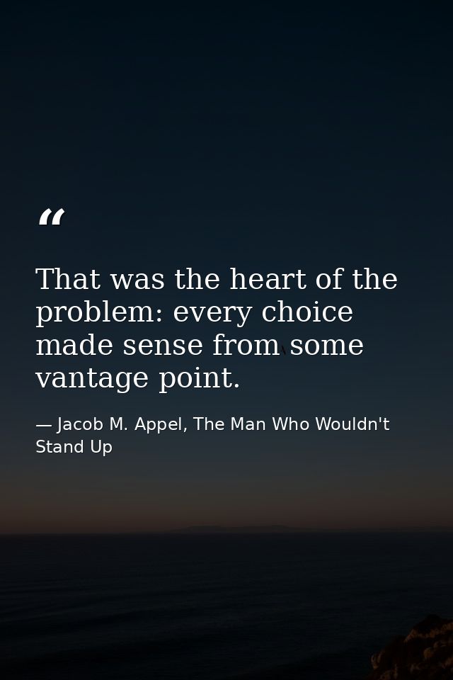 That was the heart of the problem: every choice made sense from some vantage point. — Jacob M. Appel, The Man Who Wouldn't Stand Up