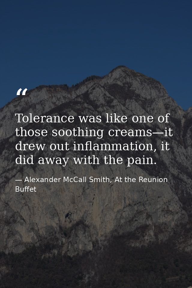 Tolerance was like one of those soothing creams—it drew out inflammation, it did away with the pain. — Alexander McCall Smith, At the Reunion Buffet