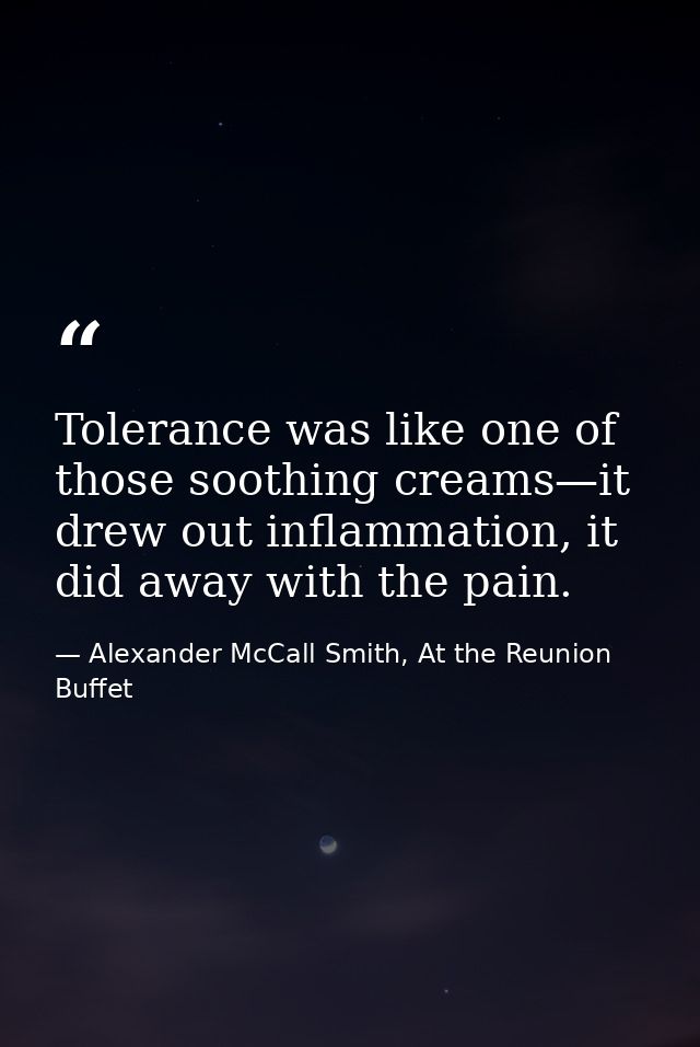 Tolerance was like one of those soothing creams—it drew out inflammation, it did away with the pain. — Alexander McCall Smith, At the Reunion Buffet