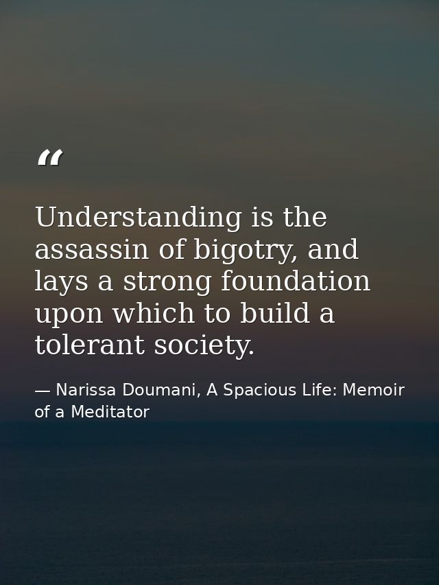 Understanding is the assassin of bigotry, and lays a strong foundation upon which to build a tolerant society. — Narissa Doumani, A Spacious Life: Memoir of a Meditator