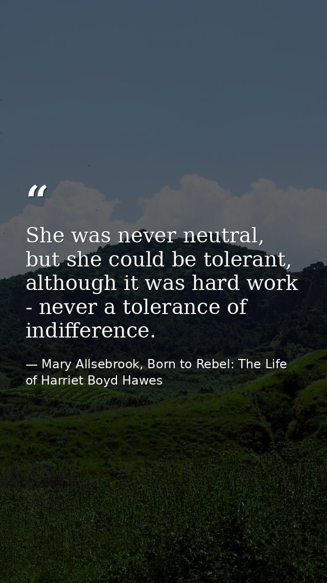 She was never neutral, but she could be tolerant, although it was hard work - never a tolerance of indifference. — Mary Allsebrook, Born to Rebel: The Life of Harriet Boyd Hawes