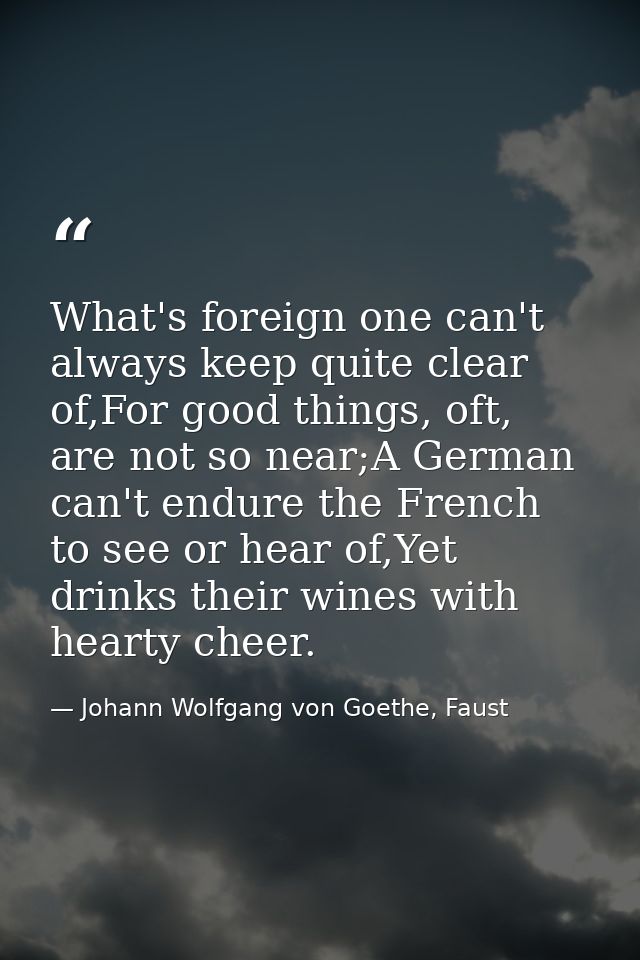What's foreign one can't always keep quite clear of,For good things, oft, are not so near;A German can't endure the Fren — Johann Wolfgang von Goethe, Faust