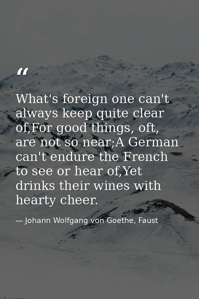 What's foreign one can't always keep quite clear of,For good things, oft, are not so near;A German can't endure the Fren — Johann Wolfgang von Goethe, Faust