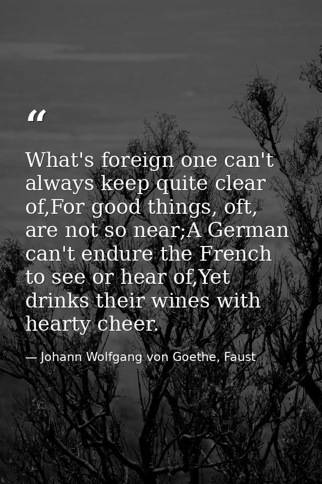 What's foreign one can't always keep quite clear of,For good things, oft, are not so near;A German can't endure the Fren — Johann Wolfgang von Goethe, Faust